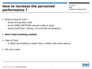 How to increase the perceived performance ? Reduce network time :  Avoid mixing SSLs sites Avoid CORS (OPTIONS request make it slow) Avoid small files ( Sprites, JS and CSS minification) Don’t load anything useless Make It fluid A 30fps list scrolling is better than a 60fps with some latency Ask your users 