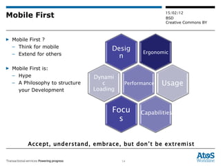 Mobile First Mobile First ? Think for mobile Extend for others Mobile First is: Hype A Philosophy to structure  your Development Accept, understand, embrace, but don’t be extremist Performance Ergonomic Capabilities Design Usage Focus Dynamic  Loading 