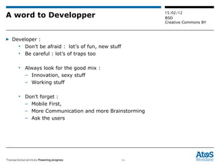 A word to Developper Developer :  Don’t be afraid :  lot’s of fun, new stuff  Be careful : lot’s of traps too Always look for the good mix :  Innovation, sexy stuff Working stuff Don’t forget :  Mobile First, More Communication and more Brainstorming Ask the users 