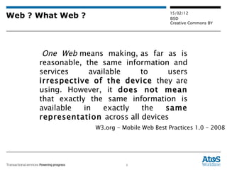 Web ? What Web ?   One Web  means making, as far as is reasonable, the same information and services available to users  irrespective of the device  they are using. However, it  does not mean  that exactly the same information is available in exactly the  same representation  across all devices W3.org - Mobile Web Best Practices 1.0 - 2008 