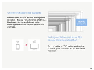 18 
Une diversification des supports : 
Un nombre de support à traiter très important 
(tablettes / desktop / smartphones, phablets,…) 
De plus en plus de résolutions à traiter. 
Une fragmentation des devices Android non 
maitrisée. 
≠ 
Monde 
opensignalmap 
• La fragmentation peut aussi être 
liée au contexte d’utilisation : 
• Ex : Un mobile en WiFi n’offre pas le même 
contexte qu’un ordinateur en 3G avec faible 
réception. 
 