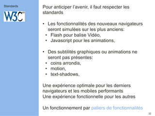 22 
Pour anticiper l’avenir, il faut respecter les 
standards 
• Les fonctionnalités des nouveaux navigateurs 
seront simulées sur les plus anciens: 
• Flash pour balise Vidéo, 
• Javascript pour les animations, 
• Des subtilités graphiques ou animations ne 
seront pas présentes: 
• coins arrondis, 
• motion, 
• text-shadows, 
Une expérience optimale pour les derniers 
navigateurs et les mobiles performants 
Une expérience fonctionnelle pour les autres 
Un fonctionnement par paliers de fonctionnalités 
Standards 
 