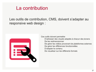 37 
La contribution 
Les outils de contribution, CMS, doivent s’adapter au 
responsive web design : 
Ces outils doivent permettre 
D’adresser des visuels adaptés à chacun des écrans 
De les redimensionner 
De gérer les vidéos provenant de plateformes externes 
De gérer les différences fonctionnelles 
D’adapter le contenu 
De visualiser sur les différents formats 
 
