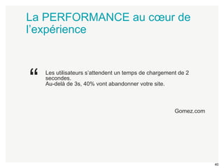 40 
La PERFORMANCE au coeur de 
l’expérience 
Les utilisateurs s’attendent un temps de chargement de 2 
secondes. 
Au-delà de 3s, 40% vont abandonner votre site. 
Gomez.com 
“ 
 
