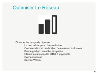 42 
Optimiser Le Réseau 
Diminuer les temps de réponse : 
Le bon média pour chaque device 
Concaténation et minification des ressources locales 
Bonne gestion du cache navigateur 
Utiliser les nouveautés HTML5 si possible 
Cache manifest 
Service Worker 
 