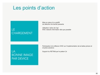 46 
Les points d’action 
LE 
CHARGEMENT 
LA 
BONNE IMAGE 
PAR DEVICE 
Mise en place d’un polyfill 
de détection de bande passante 
Utilisation native de l’api 
W3C network information dès que possible 
Participation à la réflexion W3C sur l’implémentation de la balise picture et 
d’autres solutions 
Support du RETINA par le pattern 2x 
 