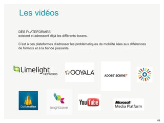 49 
Les vidéos 
DES PLATEFORMES 
existent et adressent déjà les différents écrans. 
C’est à ces plateformes d’adresser les problématiques de mobilité liées aux différences 
de formats et à la bande passante 
 