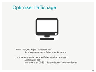 50 
Optimiser l’affichage 
Il faut charger ce que l’utilisateur voit 
Un chargement des médias « on demand » 
La prise en compte des spécificités de chaque support 
accélération 3D 
animations en CSS3 / Javascript ou SVG selon le cas 
 