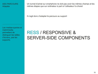 Un tunnel d’achat sur smartphone ne doit pas avoir les mêmes champs et les 
mêmes étapes que sur ordinateur à part si l’utilisateur l’a choisit 
55 
Il s’agit donc d’adapter le parcours au support 
RESS / RESPONSIVE & 
SERVER-SIDE COMPONENTS 
DES PARCOURS 
Adaptés 
Les medias-queries et 
matchmedia 
permettent de 
distinguer les tailles 
d’écrans, pas les 
supports. 
 