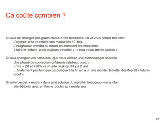 67 
Ca coûte combien ? 
Si vous ne changez pas grand chose à vos habitudes, ca va vous coûter très cher 
L’agence créa va refaire ses maquettes 10 fois 
L’intégrateur prendra du retard en attendant les maquettes 
« faire et défaire, c’est toujours travailler », « tout travail mérite salaire » 
Si vous changez vos habitudes, que vous utilisez une méthodologie adaptée 
Une phase de conception différente (ateliers, proto) 
Entre + 20 et +30% vs un site desktop d’il y a 2 ans 
…finalement pas tant que ca puisque à la fin on a un site mobile, tablette, desktop et « future-proof 
» 
Si votre besoin « rentre » dans une solution du marché, beaucoup moins cher 
site éditorial avec un thème bootstrap / wordpress 
 