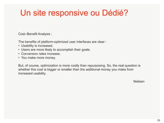 70 
Cost–Benefit Analysis : 
The benefits of platform-optimized user interfaces are clear : 
• Usability is increased. 
• Users are more likely to accomplish their goals. 
• Conversion rates increase. 
• You make more money. 
But, of course, optimization is more costly than repurposing. So, the real question is 
whether this cost is bigger or smaller than the additional money you make from 
increased usability. 
Nielsen 
Un site responsive ou Dédié? 
 