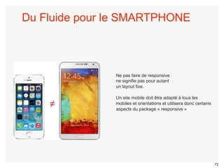 72 
Du Fluide pour le SMARTPHONE 
Ne pas faire de responsive 
ne signifie pas pour autant 
un layout fixe. 
Un site mobile doit être adapté à tous les 
mobiles et orientations et utilisera donc certains 
aspects du package « responsive » ≠ 
 