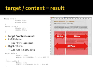 #blog .main {
            float:   right;
            width:   420px;
 }
 #blog .aside {
            float:   left;
            width:   204px;
 }

    target / context = result
    Left Column:
      204 / 637 = .32025117
    Right column:
      420 /637 = .659340659
#blog .main {
            float:   right;
            width:   65.9340659%; /* 429 / 637 */
 }
 #blog .aside {
            float:   left;
            width:   32.025117%; /* 204 / 637 */
 }
 