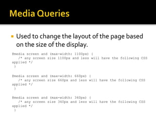    Used to change the layout of the page based
    on the size of the display.
@media screen and (max-width: 1100px) {
   /* any screen size 1100px and less will have the following CSS
applied */
 }

@media screen and (max-width: 660px) {
   /* any screen size 660px and less will have the following CSS
applied */
 }

@media screen and (max-width: 340px) {
   /* any screen size 340px and less will have the following CSS
applied */
 }
 