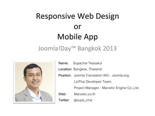 Responsive	
  Web	
  Design	
  
or	
  
Mobile	
  App	
  
Joomla!Day™	
  Bangkok	
  2013	
  
Name: Supachai Teasakul!
Location: Bangkok, Thailand!
Position: Joomla Translation WG - Joomla.org, !
" "LaiThai Developer Team, !
" "Project Manager - Marvelic Engine Co.,Ltd.!
Web: !Marvelic.co.th!
Twitter: !@supa_chai!

 