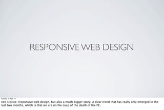 RESPONSIVE WEB DESIGN




Tuesday, 10 April, 12

two stories: responsive web design, but also a much bigger story. A clear trend that has really only emerged in the
last two months, which is that we are on the cusp of the death of the PC.
 