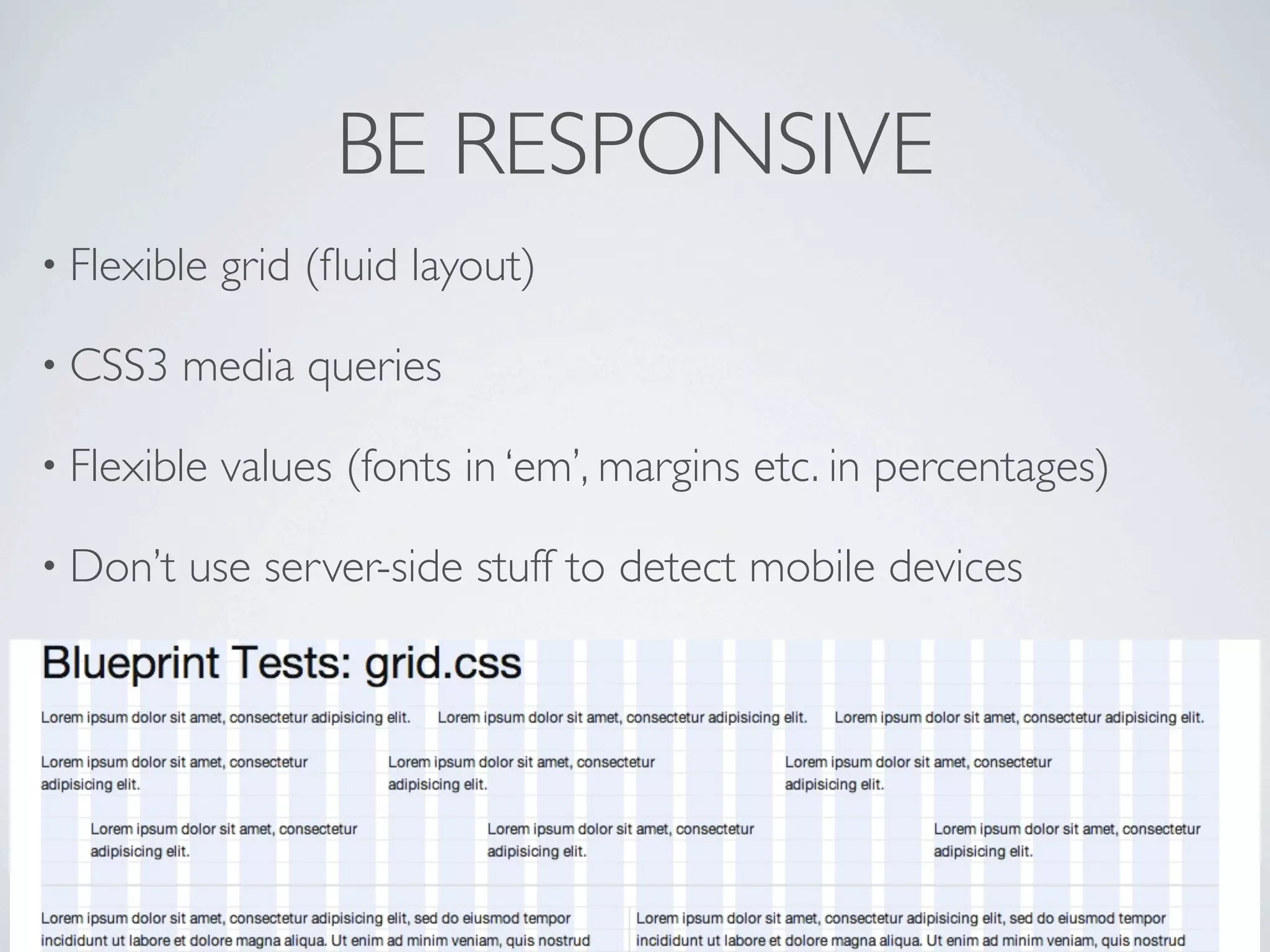 BE RESPONSIVE #2

• Most   of the CSS3 techniques can be used

• Older   browsers like IE7 and 8 don’t support CSS3

• Responsive   add-on: plonetheme.responsivetheme

• Responsive   stylesheet for Plone:

 • https://gist.github.com/3847700
 