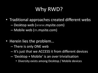 Why RWD?
• Traditional approaches created different webs
– Desktop web (www.mysite.com)
– Mobile web (m.mysite.com)
• Herein lies the problem…
– There is only ONE web
– It’s just that we ACCESS it from different devices
– ‘Desktop + Mobile’ is an over trivialisation
• Diversity exists among Desktop / Mobile devices
