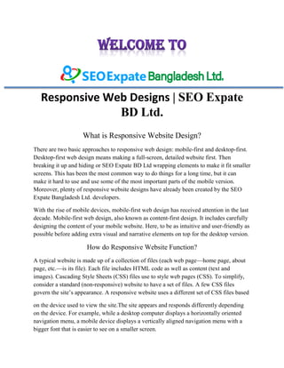 Responsive Web Designs | SEO Expate
BD Ltd.
What is Responsive Website Design?
There are two basic approaches to responsive web design: mobile-first and desktop-first.
Desktop-first web design means making a full-screen, detailed website first. Then
breaking it up and hiding or SEO Expate BD Ltd wrapping elements to make it fit smaller
screens. This has been the most common way to do things for a long time, but it can
make it hard to use and use some of the most important parts of the mobile version.
Moreover, plenty of responsive website designs have already been created by the SEO
Expate Bangladesh Ltd. developers.
With the rise of mobile devices, mobile-first web design has received attention in the last
decade. Mobile-first web design, also known as content-first design. It includes carefully
designing the content of your mobile website. Here, to be as intuitive and user-friendly as
possible before adding extra visual and narrative elements on top for the desktop version.
How do Responsive Website Function?
A typical website is made up of a collection of files (each web page—home page, about
page, etc.—is its file). Each file includes HTML code as well as content (text and
images). Cascading Style Sheets (CSS) files use to style web pages (CSS). To simplify,
consider a standard (non-responsive) website to have a set of files. A few CSS files
govern the site’s appearance. A responsive website uses a different set of CSS files based
on the device used to view the site.The site appears and responds differently depending
on the device. For example, while a desktop computer displays a horizontally oriented
navigation menu, a mobile device displays a vertically aligned navigation menu with a
bigger font that is easier to see on a smaller screen.
 