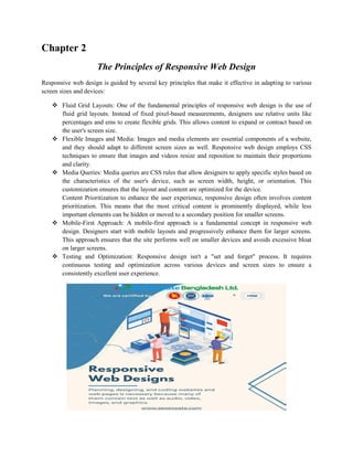 Chapter 2
The Principles of Responsive Web Design
Responsive web design is guided by several key principles that make it effective in adapting to various
screen sizes and devices:
 Fluid Grid Layouts: One of the fundamental principles of responsive web design is the use of
fluid grid layouts. Instead of fixed pixel-based measurements, designers use relative units like
percentages and ems to create flexible grids. This allows content to expand or contract based on
the user's screen size.
 Flexible Images and Media: Images and media elements are essential components of a website,
and they should adapt to different screen sizes as well. Responsive web design employs CSS
techniques to ensure that images and videos resize and reposition to maintain their proportions
and clarity.
 Media Queries: Media queries are CSS rules that allow designers to apply specific styles based on
the characteristics of the user's device, such as screen width, height, or orientation. This
customization ensures that the layout and content are optimized for the device.
Content Prioritization to enhance the user experience, responsive design often involves content
prioritization. This means that the most critical content is prominently displayed, while less
important elements can be hidden or moved to a secondary position for smaller screens.
 Mobile-First Approach: A mobile-first approach is a fundamental concept in responsive web
design. Designers start with mobile layouts and progressively enhance them for larger screens.
This approach ensures that the site performs well on smaller devices and avoids excessive bloat
on larger screens.
 Testing and Optimization: Responsive design isn't a "set and forget" process. It requires
continuous testing and optimization across various devices and screen sizes to ensure a
consistently excellent user experience.
 
