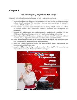 Chapter 3
The Advantages of Responsive Web Design
Responsive web design offers several advantages for both web developers and users:
 Improved User Experience: Responsive websites adapt to the user's device, providing a consistent
and user-friendly experience. This ensures that visitors can access and navigate the site easily,
regardless of the device they use.
 Cost-Effective: Responsive design reduces the need for creating multiple versions of a website
for different devices. This cost-effective approach streamlines web development and
maintenance.
 Enhanced SEO: Search engines favor responsive websites, as they provide a consistent URL and
HTML across all devices. This improves the site's search engine rankings and visibility.
 Wider Audience Reach: With responsive design, your website is accessible to a broader audience.
You won't miss out on potential visitors who use various devices to access the internet.
 Future-Proofing: Responsive web design is forward-thinking. It adapts to new devices and screen
sizes without requiring extensive redesigns or redevelopments.
 Faster Page Loading: Responsive websites load faster on mobile devices, improving the user
experience and reducing bounce rates.
 Analytics and Reporting: Having a single responsive website simplifies the monitoring and
analysis of user behavior, as all data is consolidated in one place.
 