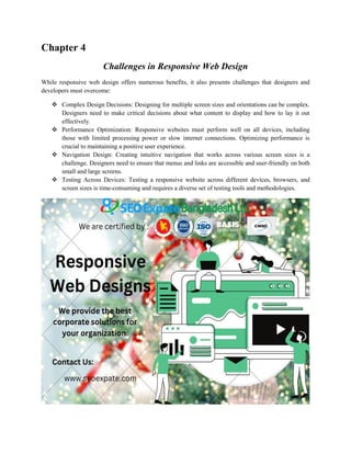 Chapter 4
Challenges in Responsive Web Design
While responsive web design offers numerous benefits, it also presents challenges that designers and
developers must overcome:
 Complex Design Decisions: Designing for multiple screen sizes and orientations can be complex.
Designers need to make critical decisions about what content to display and how to lay it out
effectively.
 Performance Optimization: Responsive websites must perform well on all devices, including
those with limited processing power or slow internet connections. Optimizing performance is
crucial to maintaining a positive user experience.
 Navigation Design: Creating intuitive navigation that works across various screen sizes is a
challenge. Designers need to ensure that menus and links are accessible and user-friendly on both
small and large screens.
 Testing Across Devices: Testing a responsive website across different devices, browsers, and
screen sizes is time-consuming and requires a diverse set of testing tools and methodologies.
 