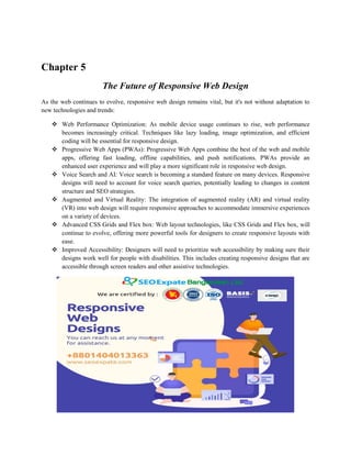 Chapter 5
The Future of Responsive Web Design
As the web continues to evolve, responsive web design remains vital, but it's not without adaptation to
new technologies and trends:
 Web Performance Optimization: As mobile device usage continues to rise, web performance
becomes increasingly critical. Techniques like lazy loading, image optimization, and efficient
coding will be essential for responsive design.
 Progressive Web Apps (PWAs): Progressive Web Apps combine the best of the web and mobile
apps, offering fast loading, offline capabilities, and push notifications. PWAs provide an
enhanced user experience and will play a more significant role in responsive web design.
 Voice Search and AI: Voice search is becoming a standard feature on many devices. Responsive
designs will need to account for voice search queries, potentially leading to changes in content
structure and SEO strategies.
 Augmented and Virtual Reality: The integration of augmented reality (AR) and virtual reality
(VR) into web design will require responsive approaches to accommodate immersive experiences
on a variety of devices.
 Advanced CSS Grids and Flex box: Web layout technologies, like CSS Grids and Flex box, will
continue to evolve, offering more powerful tools for designers to create responsive layouts with
ease.
 Improved Accessibility: Designers will need to prioritize web accessibility by making sure their
designs work well for people with disabilities. This includes creating responsive designs that are
accessible through screen readers and other assistive technologies.
 