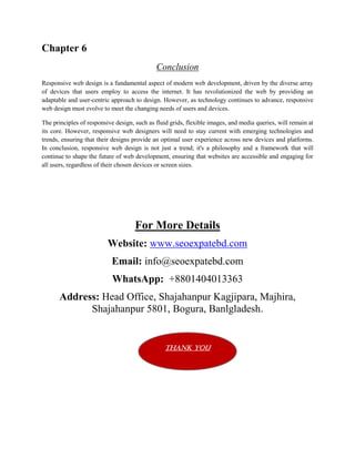 Chapter 6
Conclusion
Responsive web design is a fundamental aspect of modern web development, driven by the diverse array
of devices that users employ to access the internet. It has revolutionized the web by providing an
adaptable and user-centric approach to design. However, as technology continues to advance, responsive
web design must evolve to meet the changing needs of users and devices.
The principles of responsive design, such as fluid grids, flexible images, and media queries, will remain at
its core. However, responsive web designers will need to stay current with emerging technologies and
trends, ensuring that their designs provide an optimal user experience across new devices and platforms.
In conclusion, responsive web design is not just a trend; it's a philosophy and a framework that will
continue to shape the future of web development, ensuring that websites are accessible and engaging for
all users, regardless of their chosen devices or screen sizes.
For More Details
Website: www.seoexpatebd.com
Email: info@seoexpatebd.com
WhatsApp: +8801404013363
Address: Head Office, Shajahanpur Kagjipara, Majhira,
Shajahanpur 5801, Bogura, Banlgladesh.
Thank You
 