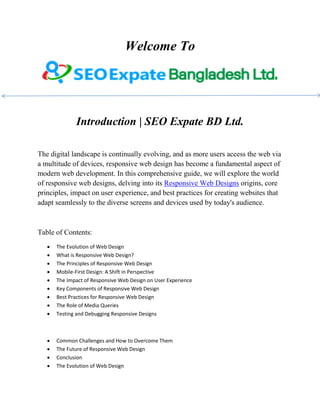 Welcome To
Introduction | SEO Expate BD Ltd.
The digital landscape is continually evolving, and as more users access the web via
a multitude of devices, responsive web design has become a fundamental aspect of
modern web development. In this comprehensive guide, we will explore the world
of responsive web designs, delving into its Responsive Web Designs origins, core
principles, impact on user experience, and best practices for creating websites that
adapt seamlessly to the diverse screens and devices used by today's audience.
Table of Contents:
 The Evolution of Web Design
 What is Responsive Web Design?
 The Principles of Responsive Web Design
 Mobile-First Design: A Shift in Perspective
 The Impact of Responsive Web Design on User Experience
 Key Components of Responsive Web Design
 Best Practices for Responsive Web Design
 The Role of Media Queries
 Testing and Debugging Responsive Designs
 Common Challenges and How to Overcome Them
 The Future of Responsive Web Design
 Conclusion
 The Evolution of Web Design
 