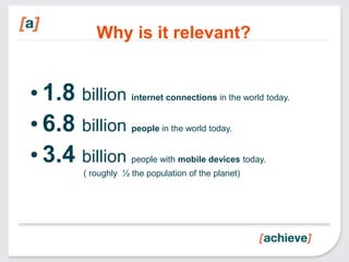 Why is it relevant?


• 1.8 billion      internet connections in the world today.


• 6.8 billion      people in the world today.


• 3.4 billion      people with mobile devices today.
       ( roughly ½ the population of the planet)
 