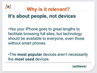 Why is it relevant?
It’s about people, not devices

•Yes your iPhone goes to great lengths to
facilitate browsing full sites, but technology
should be available to everyone, even those
without smart phones.

•The most popular devices aren’t necessarily
the most used devices.
 