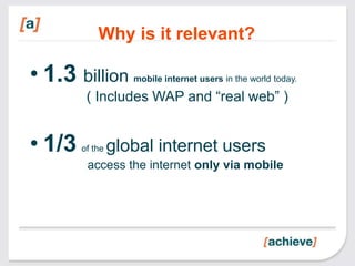 Why is it relevant?

• 1.3 billion       mobile internet users in the world today.

         ( Includes WAP and “real web” )


• 1/3   of the   global internet users
         access the internet only via mobile
 