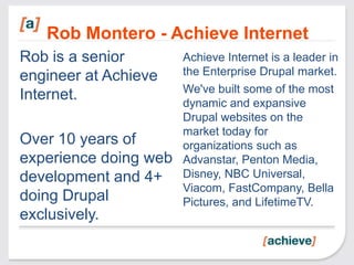 Rob Montero - Achieve Internet
Rob is a senior        Achieve Internet is a leader in
engineer at Achieve    the Enterprise Drupal market.
                       We've built some of the most
Internet.              dynamic and expansive
                       Drupal websites on the
                       market today for
Over 10 years of       organizations such as
experience doing web   Advanstar, Penton Media,
development and 4+     Disney, NBC Universal,
                       Viacom, FastCompany, Bella
doing Drupal           Pictures, and LifetimeTV.
exclusively.
 
