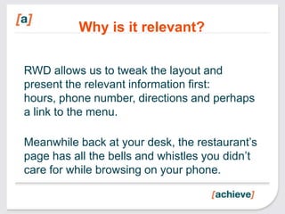 Why is it relevant?

RWD allows us to tweak the layout and
present the relevant information first:
hours, phone number, directions and perhaps
a link to the menu.

Meanwhile back at your desk, the restaurant’s
page has all the bells and whistles you didn’t
care for while browsing on your phone.
 