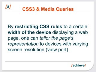 CSS3 & Media Queries


By restricting CSS rules to a certain
width of the device displaying a web
page, one can tailor the page's
representation to devices with varying
screen resolution (view port).
 