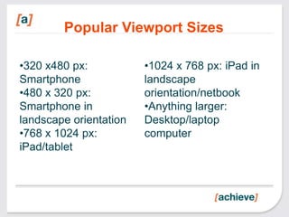 Popular Viewport Sizes

•320 x480 px:           •1024 x 768 px: iPad in
Smartphone              landscape
•480 x 320 px:          orientation/netbook
Smartphone in           •Anything larger:
landscape orientation   Desktop/laptop
•768 x 1024 px:         computer
iPad/tablet
 