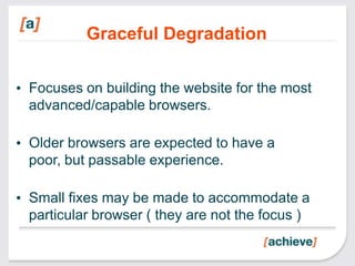 Graceful Degradation

• Focuses on building the website for the most
  advanced/capable browsers.

• Older browsers are expected to have a
  poor, but passable experience.

• Small fixes may be made to accommodate a
  particular browser ( they are not the focus )
 
