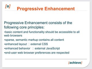 Progressive Enhancement

Progressive Enhancement consists of the
following core principles:
•basic content and functionality should be accessible to all
web browsers
•sparse, semantic markup contains all content
•enhanced layout external CSS
•enhanced behavior external JavaScript
•end-user web browser preferences are respected
 