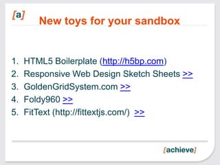 New toys for your sandbox


1.   HTML5 Boilerplate (http://h5bp.com)
2.   Responsive Web Design Sketch Sheets >>
3.   GoldenGridSystem.com >>
4.   Foldy960 >>
5.   FitText (http://fittextjs.com/) >>
 