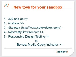 New toys for your sandbox

1.   320 and up >>
2.   Gridless >>
3.   Skeleton (http://www.getskeleton.com/)
4.   ResizeMyBrowser.com >>
5.   Responsive Design Testing >>
                         6.
           Bonus: Media Query Indicator >>
 