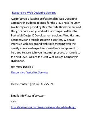 Responsive Web Designing Services
Ave Infosys is a leading professional in Web Designing
Company in Hyderabad India for the E-Business Industry.
Ave Infosys are providing Best Website Development and
Design Services in Hyderabad. Our company offers the
Best Web Design & Development services, Web Hosting,
Responsive and Mobile Designing services. We have
intensive web design and web skills merging with the
quality essence of expertise should have component to
help you to ascertain your internet presence or take it to
the next level. we are the Best Web Design Company in
Hyderabad.
For More Details :
Responsive Websites Services
Please contact: (+91) 40 40275321
Email : info@aveinfosys.com
web :
http://aveinfosys.com/responsive-and-mobile-design
 