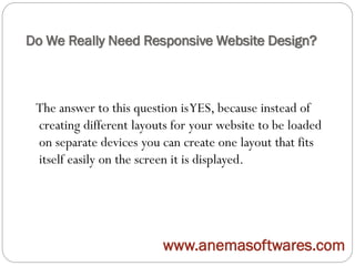 Do We Really Need Responsive Website Design?
The answer to this question isYES, because instead of
creating different layouts for your website to be loaded
on separate devices you can create one layout that fits
itself easily on the screen it is displayed.
www.anemasoftwares.com
 