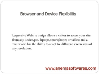 Browser and Device Flexibility
ResponsiveWebsite design allows a visitor to access your site
from any device,pcs, laptops,smartphones or tablets and a
visitor also has the ability to adapt to different screen sizes of
any resolution.
www.anemasoftwares.com
 