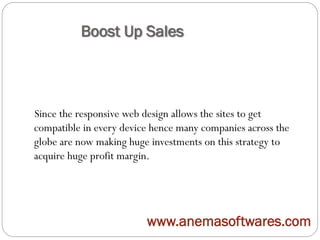 Boost Up Sales
Since the responsive web design allows the sites to get
compatible in every device hence many companies across the
globe are now making huge investments on this strategy to
acquire huge profit margin.
www.anemasoftwares.com
 