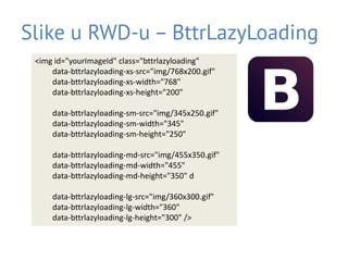 Slike u RWD-u – BttrLazyLoading
<img id="yourImageId" class="bttrlazyloading"
data-bttrlazyloading-xs-src="img/768x200.gif"
data-bttrlazyloading-xs-width="768"
data-bttrlazyloading-xs-height="200"
data-bttrlazyloading-sm-src="img/345x250.gif"
data-bttrlazyloading-sm-width="345"
data-bttrlazyloading-sm-height="250"
data-bttrlazyloading-md-src="img/455x350.gif"
data-bttrlazyloading-md-width="455"
data-bttrlazyloading-md-height="350" d
data-bttrlazyloading-lg-src="img/360x300.gif"
data-bttrlazyloading-lg-width="360"
data-bttrlazyloading-lg-height="300" />
 