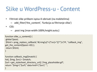Slike u WordPress-u - Content
• Filtrirati slike prilikom ispisa ili obrisati (na mobitelima)
– add_filter(‘the_content’, ‘funkcija za filtriranje slika’)
• CSS:
– .post img {max-width:100%;height:auto;}
function slike_u_content() {
global $post;
$html = preg_replace_callback( '#(<imgs[^>]*src)="([^"]+)"#', "callback_img",
get_the_content($post->ID) );
return $html;
}
function callback_img($match) {
list(, $img, $src) = $match;
$url = get_stylesheet_directory_uri().'/img_placeholder.gif';
return "$img="$url" data-href="$src" ";
}
 
