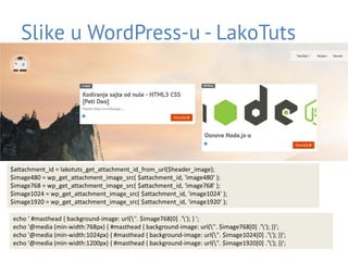 Slike u WordPress-u - LakoTuts
• Filtrirati slike prilikom ispisa
– add_filter(‘the_content’, ‘funkcija za filtriranje slika’)
• CSS:
– .post img {max-width:100%;height:auto;}
$attachment_id = lakotuts_get_attachment_id_from_url($header_image);
$image480 = wp_get_attachment_image_src( $attachment_id, 'image480' );
$image768 = wp_get_attachment_image_src( $attachment_id, 'image768' );
$image1024 = wp_get_attachment_image_src( $attachment_id, 'image1024' );
$image1920 = wp_get_attachment_image_src( $attachment_id, 'image1920' );
echo ‘ #masthead { background-image: url(''. $image768[0] .''); } ';
echo '@media (min-width:768px) { #masthead { background-image: url(''. $image768[0] .''); }}';
echo '@media (min-width:1024px) { #masthead { background-image: url(''. $image1024[0] .''); }}';
echo '@media (min-width:1200px) { #masthead { background-image: url(''. $image1920[0] .''); }}';
 