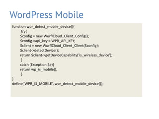 WordPress Mobile
function wpr_detect_mobile_device(){
try{
$config = new WurflCloud_Client_Config();
$config->api_key = WPR_API_KEY;
$client = new WurflCloud_Client_Client($config);
$client->detectDevice();
return $client->getDeviceCapability('is_wireless_device');
}
catch (Exception $e){
return wp_is_mobile();
}
}
define('WPR_IS_MOBILE', wpr_detect_mobile_device());
 