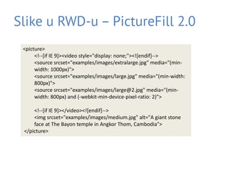 Slike u RWD-u – PictureFill 2.0
<picture>
<!--[if IE 9]><video style="display: none;"><![endif]-->
<source srcset="examples/images/extralarge.jpg" media="(min-
width: 1000px)">
<source srcset="examples/images/large.jpg" media="(min-width:
800px)">
<source srcset="examples/images/large@2.jpg" media="(min-
width: 800px) and (-webkit-min-device-pixel-ratio: 2)">
<!--[if IE 9]></video><![endif]-->
<img srcset="examples/images/medium.jpg" alt="A giant stone
face at The Bayon temple in Angkor Thom, Cambodia">
</picture>
 