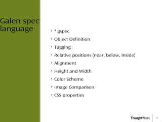10
Galen spec
language • *.gspec
• Object Definition
• Tagging
• Relative positions (near, below, inside)
• Alignment
• Height and Width
• Color Scheme
• Image Comparison
• CSS properties
 
